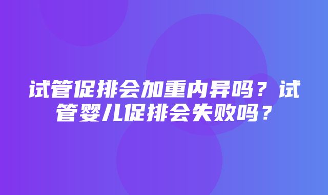 试管促排会加重内异吗？试管婴儿促排会失败吗？