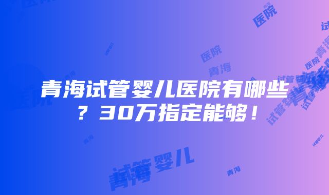 青海试管婴儿医院有哪些？30万指定能够！