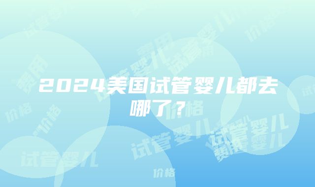 2024美国试管婴儿都去哪了？