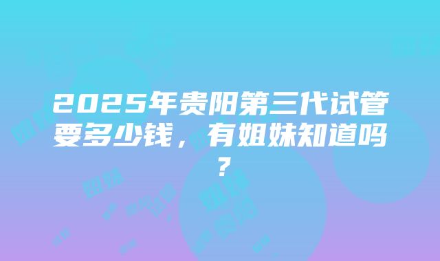 2025年贵阳第三代试管要多少钱，有姐妹知道吗？