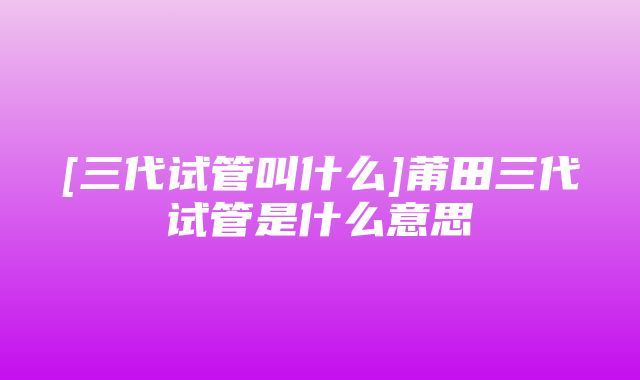 [三代试管叫什么]莆田三代试管是什么意思