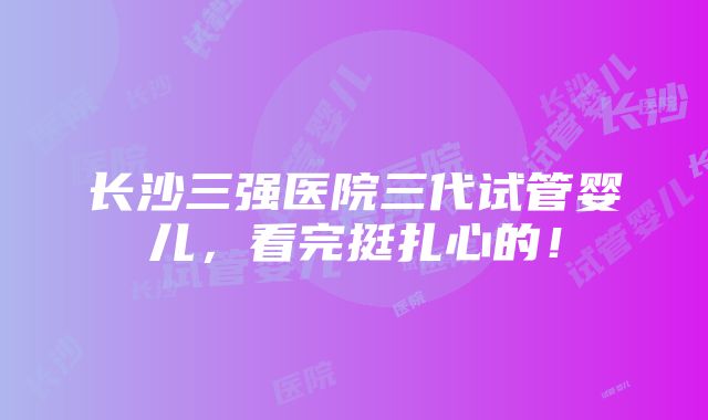 长沙三强医院三代试管婴儿，看完挺扎心的！