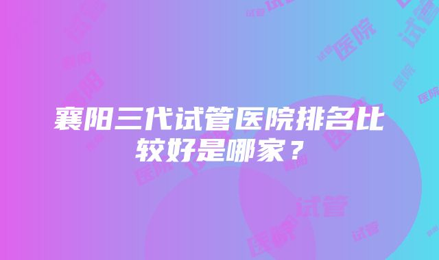 襄阳三代试管医院排名比较好是哪家？