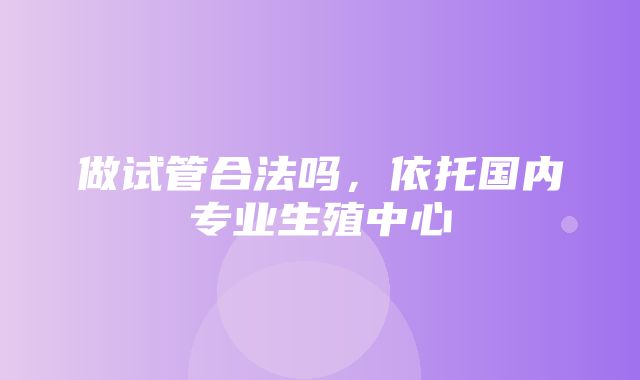 做试管合法吗，依托国内专业生殖中心