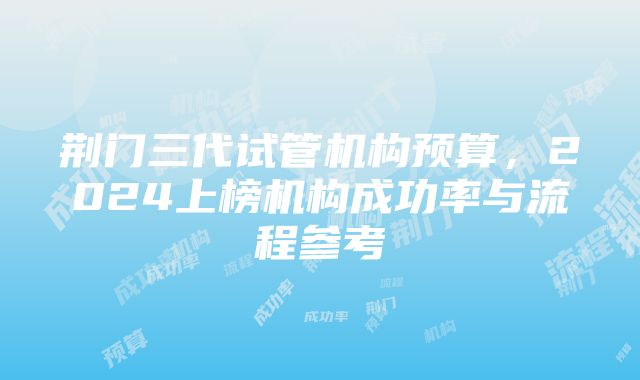 荆门三代试管机构预算，2024上榜机构成功率与流程参考