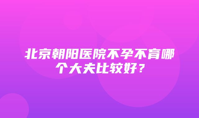 北京朝阳医院不孕不育哪个大夫比较好？