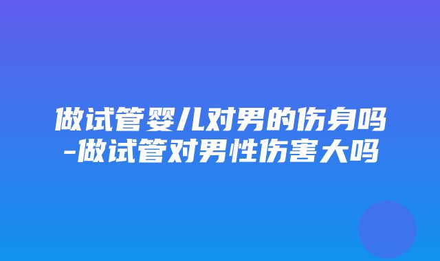 做试管婴儿对男的伤身吗-做试管对男性伤害大吗