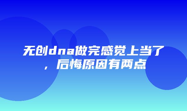 无创dna做完感觉上当了，后悔原因有两点