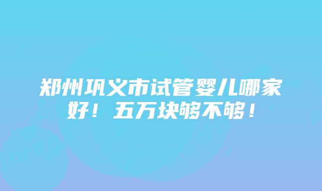 郑州巩义市试管婴儿哪家好！五万块够不够！