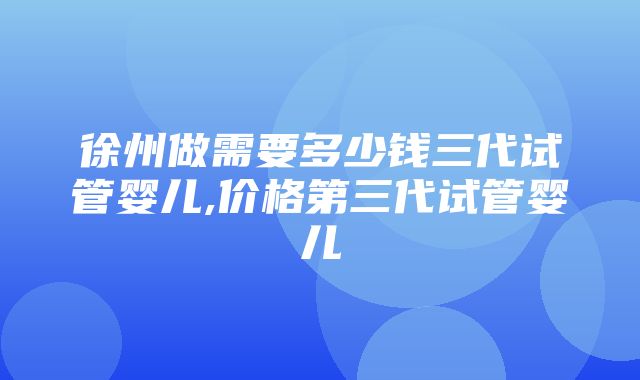 徐州做需要多少钱三代试管婴儿,价格第三代试管婴儿