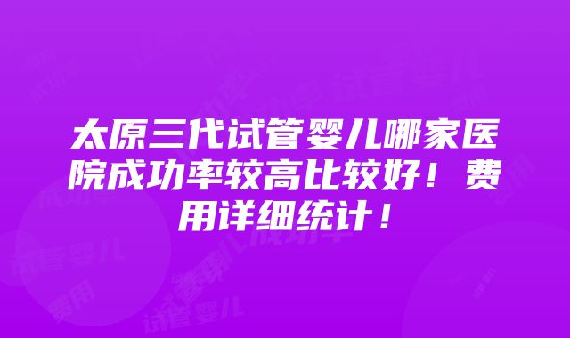 太原三代试管婴儿哪家医院成功率较高比较好！费用详细统计！