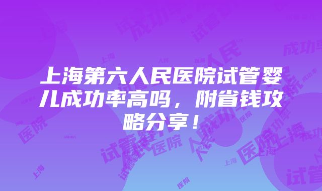 上海第六人民医院试管婴儿成功率高吗，附省钱攻略分享！