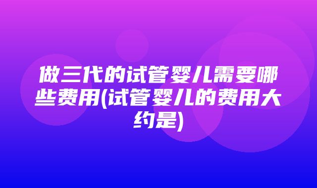 做三代的试管婴儿需要哪些费用(试管婴儿的费用大约是)