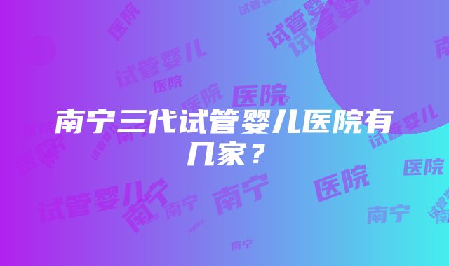 南宁三代试管婴儿医院有几家？