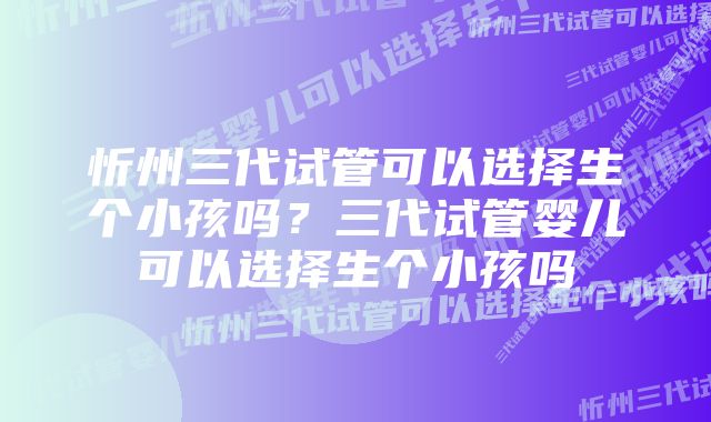 忻州三代试管可以选择生个小孩吗？三代试管婴儿可以选择生个小孩吗