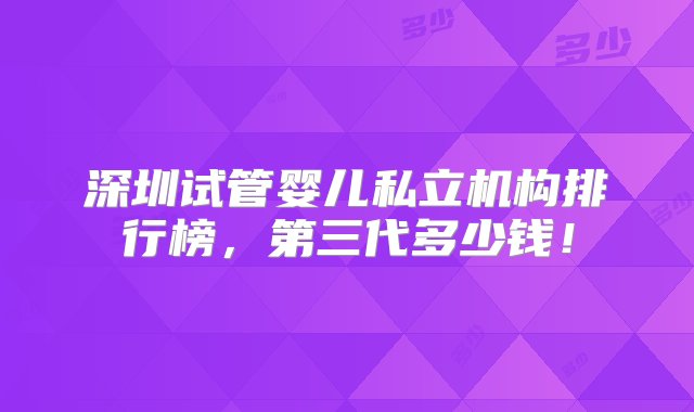 深圳试管婴儿私立机构排行榜，第三代多少钱！