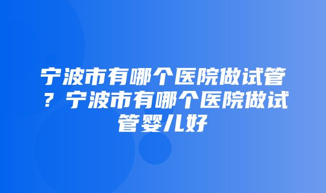 宁波市有哪个医院做试管？宁波市有哪个医院做试管婴儿好