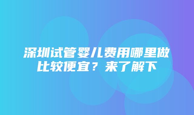 深圳试管婴儿费用哪里做比较便宜？来了解下