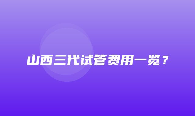 山西三代试管费用一览？