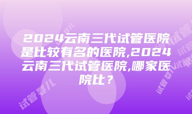 2024云南三代试管医院是比较有名的医院,2024云南三代试管医院,哪家医院比？