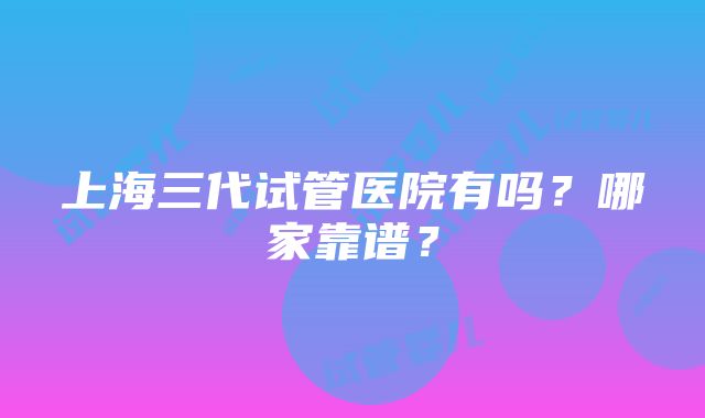 上海三代试管医院有吗？哪家靠谱？