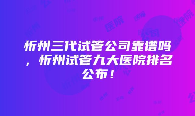 忻州三代试管公司靠谱吗，忻州试管九大医院排名公布！