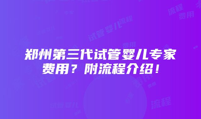 郑州第三代试管婴儿专家费用？附流程介绍！