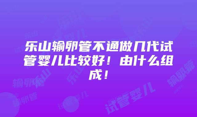 乐山输卵管不通做几代试管婴儿比较好！由什么组成！