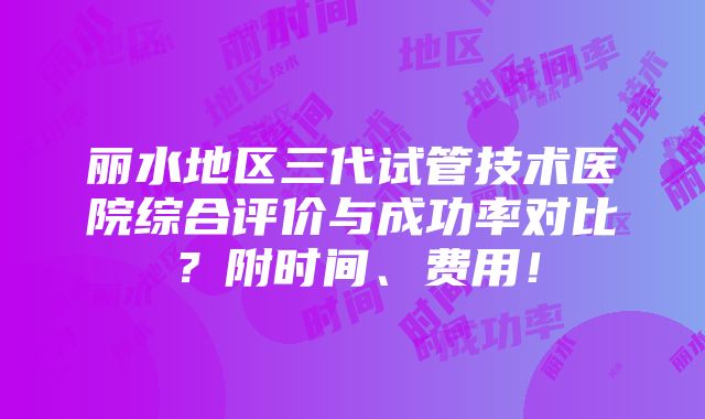 丽水地区三代试管技术医院综合评价与成功率对比？附时间、费用！