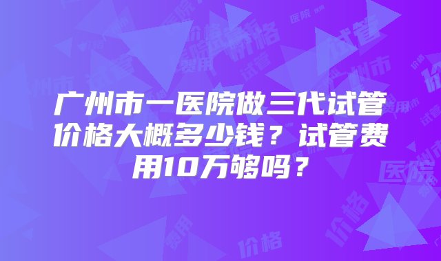 广州市一医院做三代试管价格大概多少钱？试管费用10万够吗？