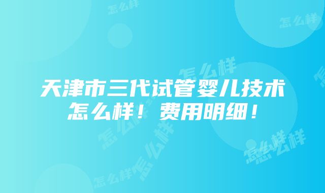 天津市三代试管婴儿技术怎么样！费用明细！