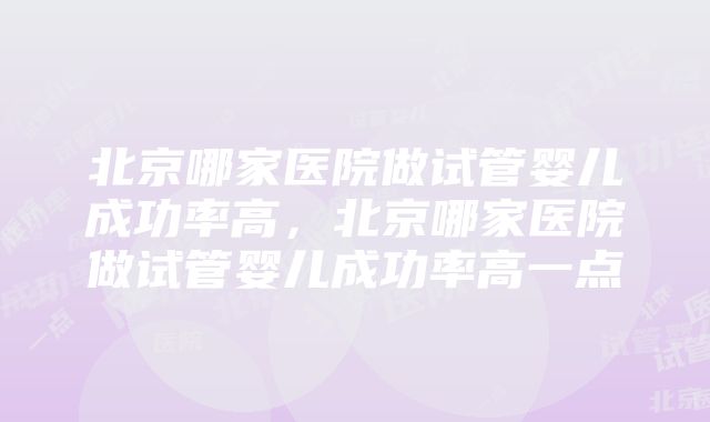 北京哪家医院做试管婴儿成功率高，北京哪家医院做试管婴儿成功率高一点