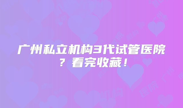 广州私立机构3代试管医院？看完收藏！