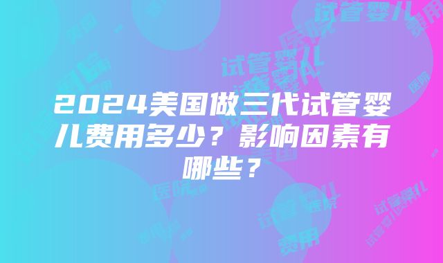 2024美国做三代试管婴儿费用多少？影响因素有哪些？