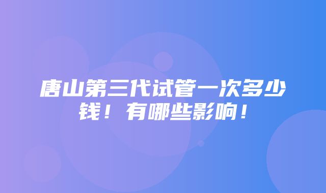 唐山第三代试管一次多少钱！有哪些影响！