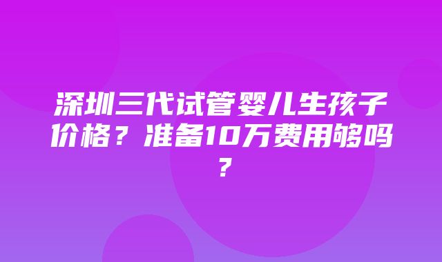 深圳三代试管婴儿生孩子价格？准备10万费用够吗？