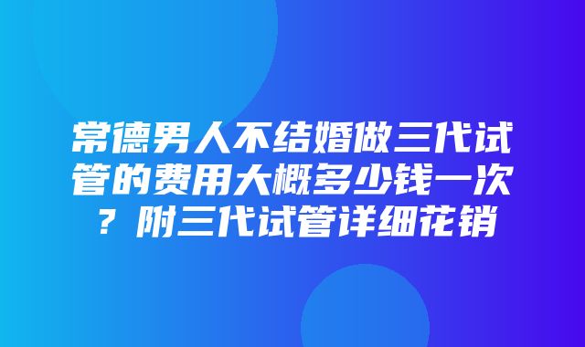 常德男人不结婚做三代试管的费用大概多少钱一次？附三代试管详细花销