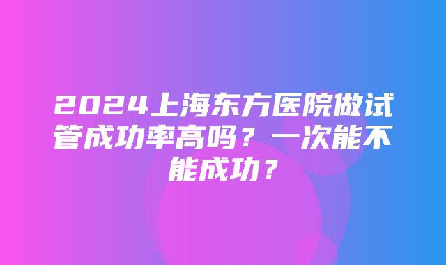 2024上海东方医院做试管成功率高吗？一次能不能成功？