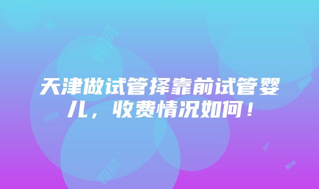 天津做试管择靠前试管婴儿，收费情况如何！