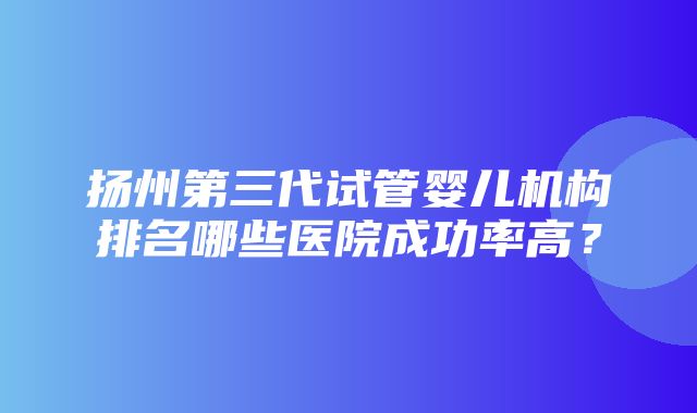 扬州第三代试管婴儿机构排名哪些医院成功率高？