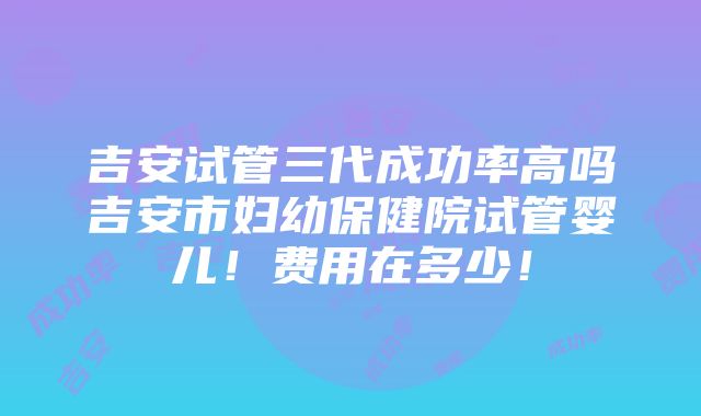 吉安试管三代成功率高吗吉安市妇幼保健院试管婴儿！费用在多少！