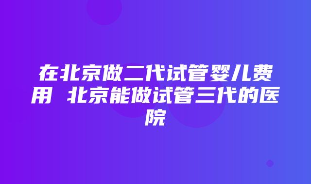 在北京做二代试管婴儿费用 北京能做试管三代的医院