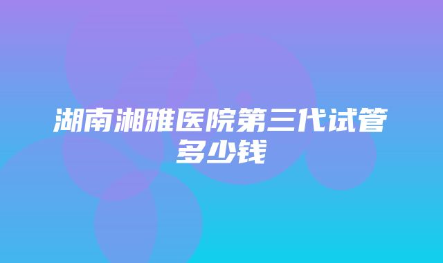 湖南湘雅医院第三代试管多少钱