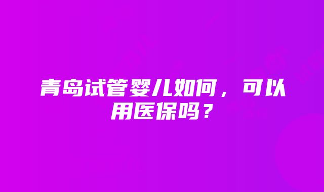 青岛试管婴儿如何，可以用医保吗？