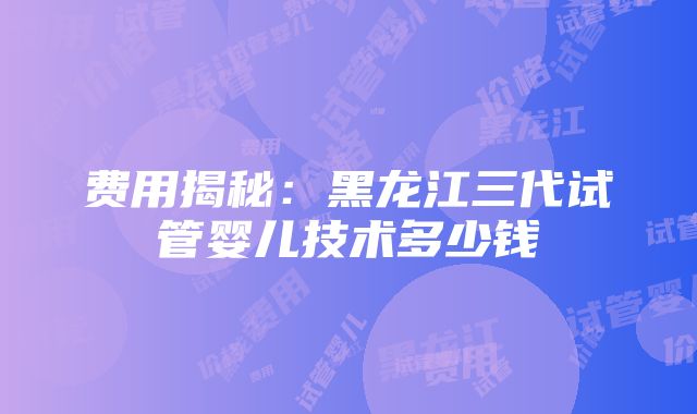 费用揭秘：黑龙江三代试管婴儿技术多少钱