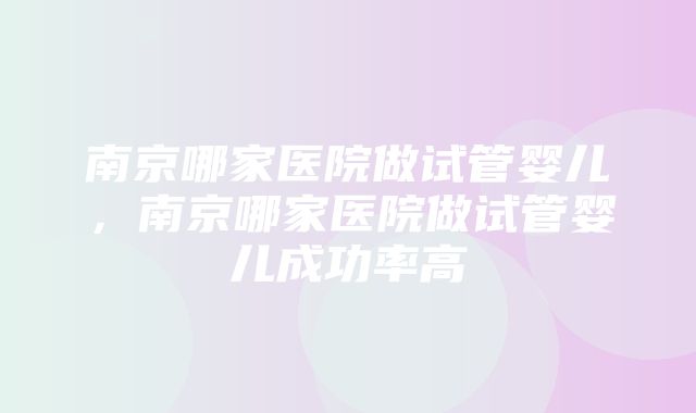 南京哪家医院做试管婴儿，南京哪家医院做试管婴儿成功率高