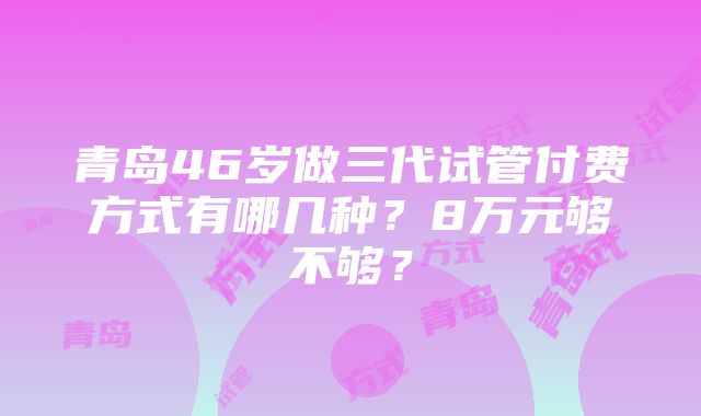 青岛46岁做三代试管付费方式有哪几种？8万元够不够？