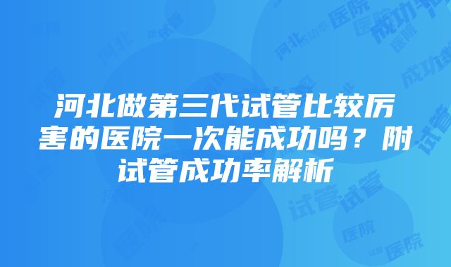 河北做第三代试管比较厉害的医院一次能成功吗？附试管成功率解析