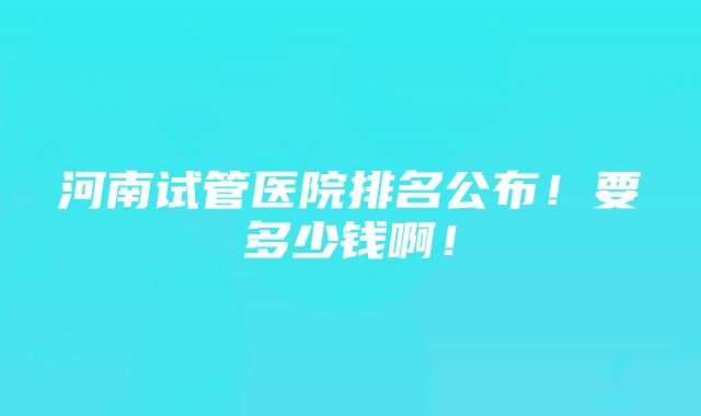 河南试管医院排名公布！要多少钱啊！