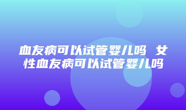 血友病可以试管婴儿吗 女性血友病可以试管婴儿吗